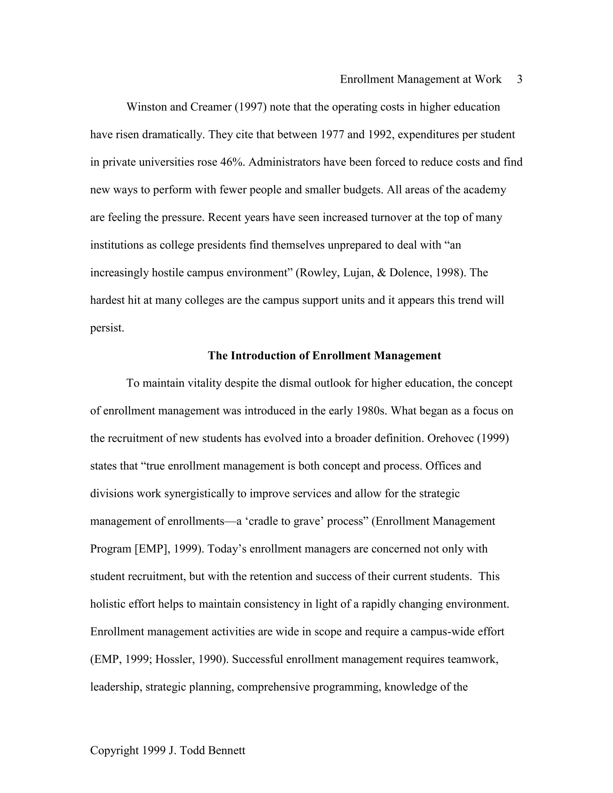 Enrollment Management at Work 3
Copyright 1999 J. Todd Bennett
Winston and Creamer (1997) note that the operating costs in higher education
have risen dramatically. They cite that between 1977 and 1992, expenditures per student
in private universities rose 46%. Administrators have been forced to reduce costs and find
new ways to perform with fewer people and smaller budgets. All areas of the academy
are feeling the pressure. Recent years have seen increased turnover at the top of many
institutions as college presidents find themselves unprepared to deal with “an
increasingly hostile campus environment” (Rowley, Lujan, & Dolence, 1998). The
hardest hit at many colleges are the campus support units and it appears this trend will
persist.
The Introduction of Enrollment Management
To maintain vitality despite the dismal outlook for higher education, the concept
of enrollment management was introduced in the early 1980s. What began as a focus on
the recruitment of new students has evolved into a broader definition. Orehovec (1999)
states that “true enrollment management is both concept and process. Offices and
divisions work synergistically to improve services and allow for the strategic
management of enrollments—a ‘cradle to grave’ process” (Enrollment Management
Program [EMP], 1999). Today’s enrollment managers are concerned not only with
student recruitment, but with the retention and success of their current students. This
holistic effort helps to maintain consistency in light of a rapidly changing environment.
Enrollment management activities are wide in scope and require a campus-wide effort
(EMP, 1999; Hossler, 1990). Successful enrollment management requires teamwork,
leadership, strategic planning, comprehensive programming, knowledge of the
 