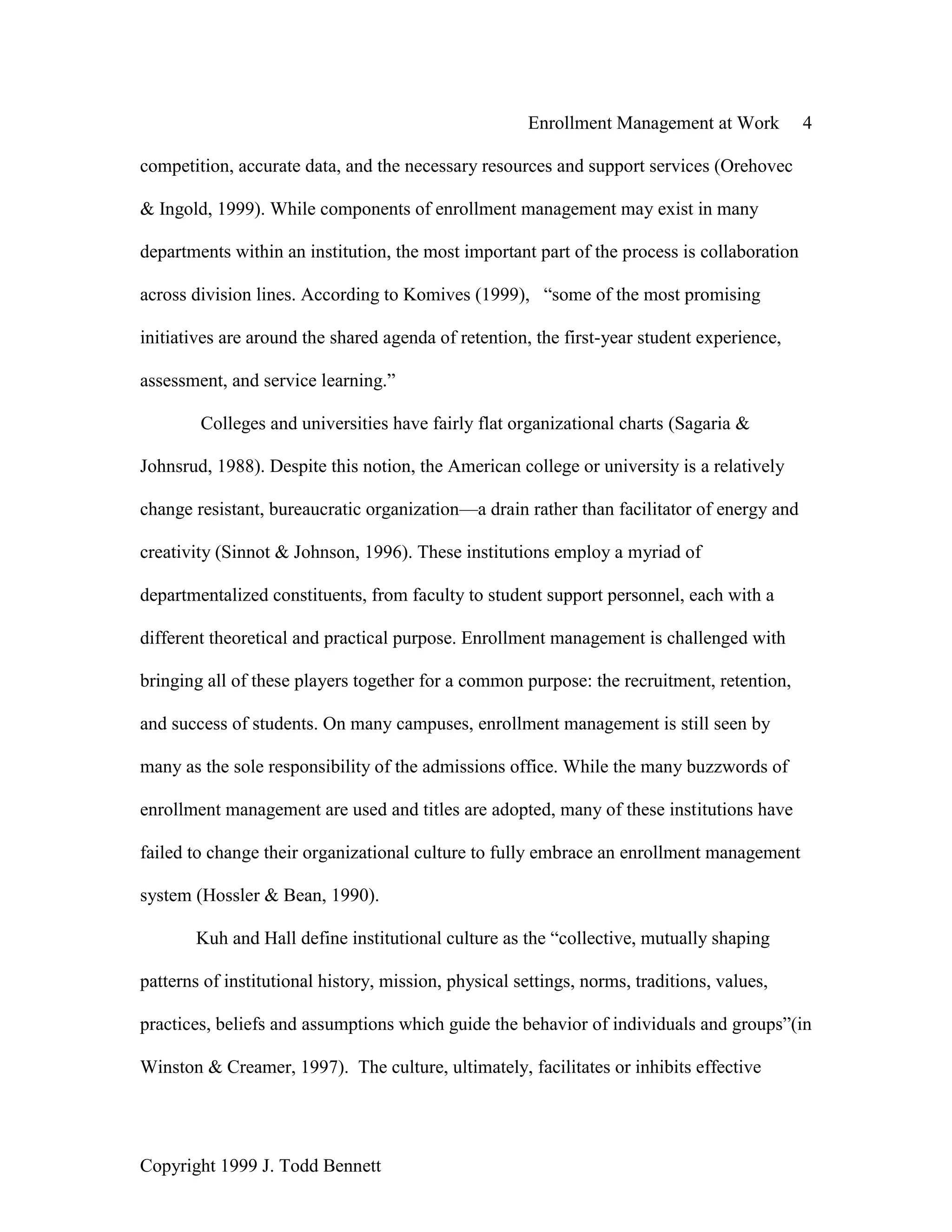 Enrollment Management at Work 4
Copyright 1999 J. Todd Bennett
competition, accurate data, and the necessary resources and support services (Orehovec
& Ingold, 1999). While components of enrollment management may exist in many
departments within an institution, the most important part of the process is collaboration
across division lines. According to Komives (1999), “some of the most promising
initiatives are around the shared agenda of retention, the first-year student experience,
assessment, and service learning.”
Colleges and universities have fairly flat organizational charts (Sagaria &
Johnsrud, 1988). Despite this notion, the American college or university is a relatively
change resistant, bureaucratic organization—a drain rather than facilitator of energy and
creativity (Sinnot & Johnson, 1996). These institutions employ a myriad of
departmentalized constituents, from faculty to student support personnel, each with a
different theoretical and practical purpose. Enrollment management is challenged with
bringing all of these players together for a common purpose: the recruitment, retention,
and success of students. On many campuses, enrollment management is still seen by
many as the sole responsibility of the admissions office. While the many buzzwords of
enrollment management are used and titles are adopted, many of these institutions have
failed to change their organizational culture to fully embrace an enrollment management
system (Hossler & Bean, 1990).
Kuh and Hall define institutional culture as the “collective, mutually shaping
patterns of institutional history, mission, physical settings, norms, traditions, values,
practices, beliefs and assumptions which guide the behavior of individuals and groups”(in
Winston & Creamer, 1997). The culture, ultimately, facilitates or inhibits effective
 