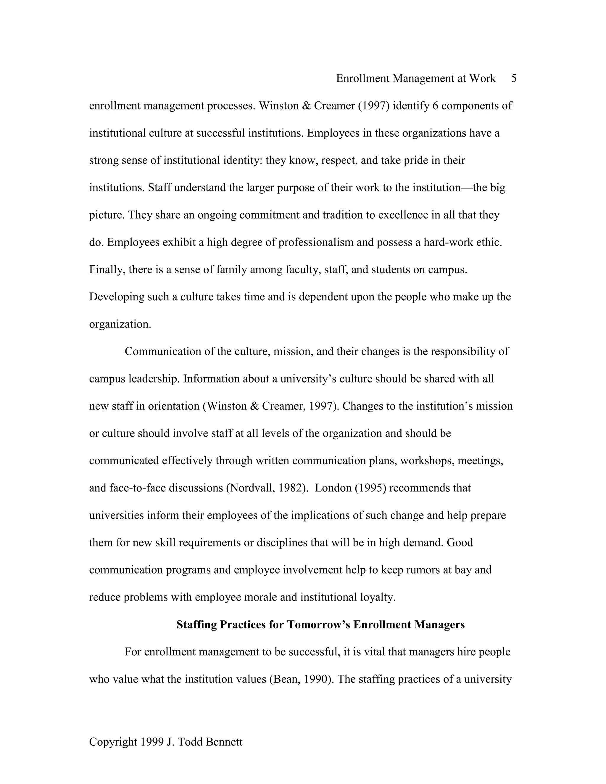 Enrollment Management at Work 5
Copyright 1999 J. Todd Bennett
enrollment management processes. Winston & Creamer (1997) identify 6 components of
institutional culture at successful institutions. Employees in these organizations have a
strong sense of institutional identity: they know, respect, and take pride in their
institutions. Staff understand the larger purpose of their work to the institution—the big
picture. They share an ongoing commitment and tradition to excellence in all that they
do. Employees exhibit a high degree of professionalism and possess a hard-work ethic.
Finally, there is a sense of family among faculty, staff, and students on campus.
Developing such a culture takes time and is dependent upon the people who make up the
organization.
Communication of the culture, mission, and their changes is the responsibility of
campus leadership. Information about a university’s culture should be shared with all
new staff in orientation (Winston & Creamer, 1997). Changes to the institution’s mission
or culture should involve staff at all levels of the organization and should be
communicated effectively through written communication plans, workshops, meetings,
and face-to-face discussions (Nordvall, 1982). London (1995) recommends that
universities inform their employees of the implications of such change and help prepare
them for new skill requirements or disciplines that will be in high demand. Good
communication programs and employee involvement help to keep rumors at bay and
reduce problems with employee morale and institutional loyalty.
Staffing Practices for Tomorrow’s Enrollment Managers
For enrollment management to be successful, it is vital that managers hire people
who value what the institution values (Bean, 1990). The staffing practices of a university
 