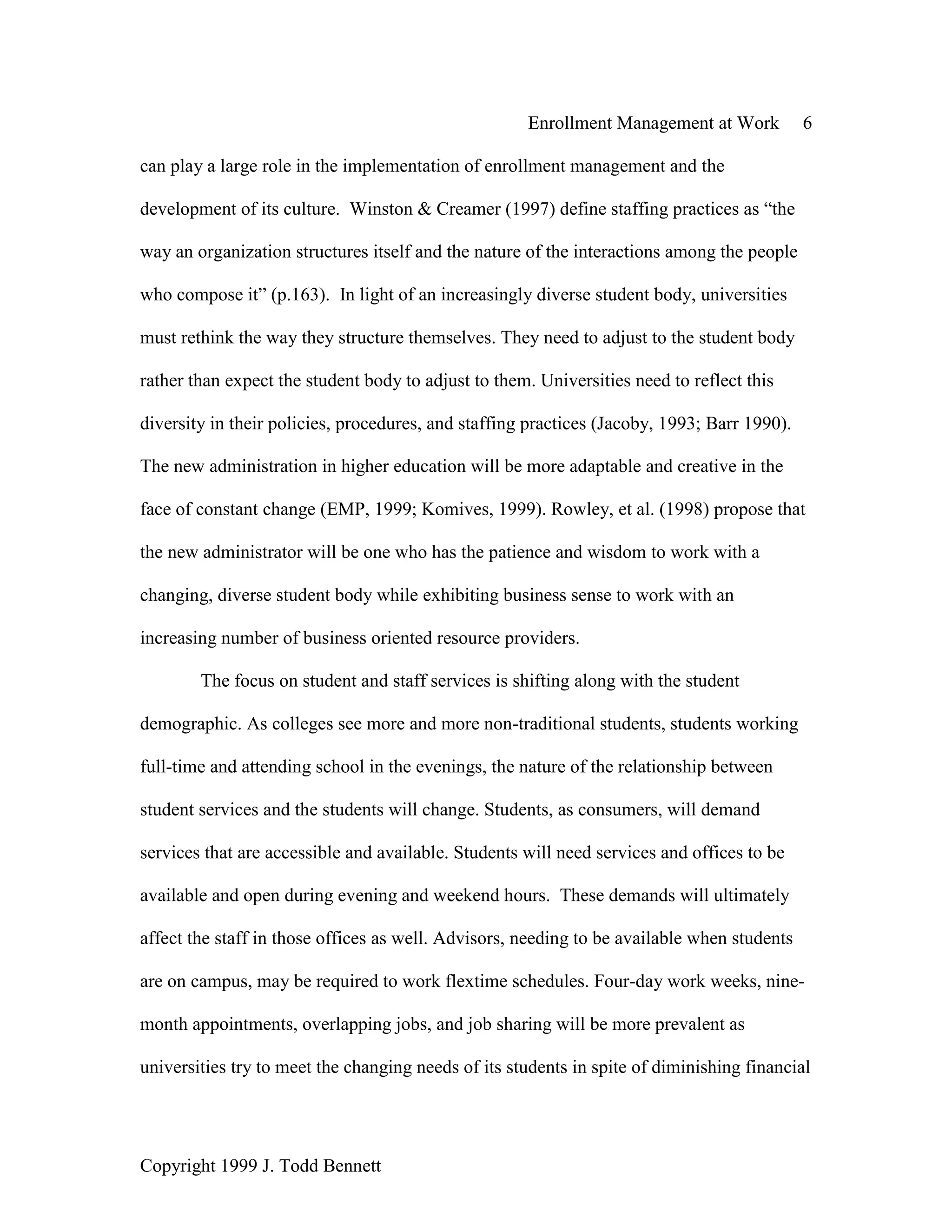 Enrollment Management at Work 6
Copyright 1999 J. Todd Bennett
can play a large role in the implementation of enrollment management and the
development of its culture. Winston & Creamer (1997) define staffing practices as “the
way an organization structures itself and the nature of the interactions among the people
who compose it” (p.163). In light of an increasingly diverse student body, universities
must rethink the way they structure themselves. They need to adjust to the student body
rather than expect the student body to adjust to them. Universities need to reflect this
diversity in their policies, procedures, and staffing practices (Jacoby, 1993; Barr 1990).
The new administration in higher education will be more adaptable and creative in the
face of constant change (EMP, 1999; Komives, 1999). Rowley, et al. (1998) propose that
the new administrator will be one who has the patience and wisdom to work with a
changing, diverse student body while exhibiting business sense to work with an
increasing number of business oriented resource providers.
The focus on student and staff services is shifting along with the student
demographic. As colleges see more and more non-traditional students, students working
full-time and attending school in the evenings, the nature of the relationship between
student services and the students will change. Students, as consumers, will demand
services that are accessible and available. Students will need services and offices to be
available and open during evening and weekend hours. These demands will ultimately
affect the staff in those offices as well. Advisors, needing to be available when students
are on campus, may be required to work flextime schedules. Four-day work weeks, nine-
month appointments, overlapping jobs, and job sharing will be more prevalent as
universities try to meet the changing needs of its students in spite of diminishing financial
 