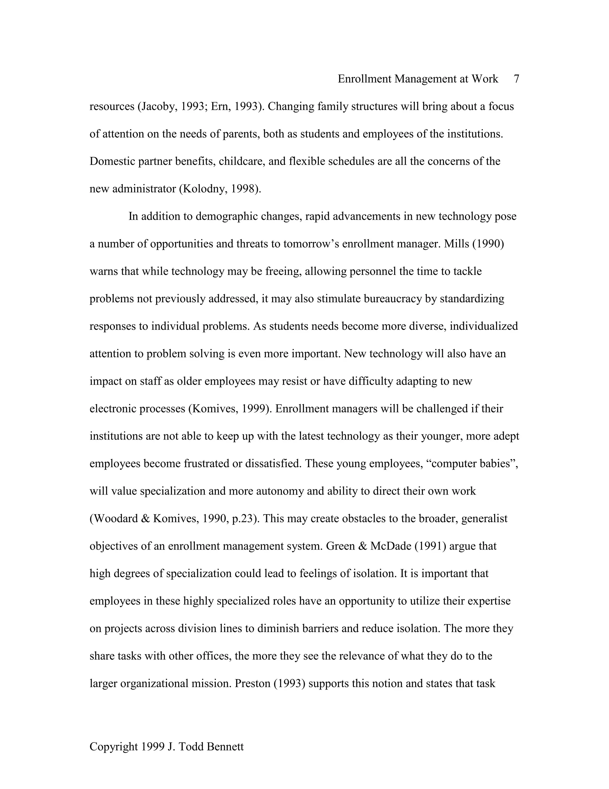 Enrollment Management at Work 7
Copyright 1999 J. Todd Bennett
resources (Jacoby, 1993; Ern, 1993). Changing family structures will bring about a focus
of attention on the needs of parents, both as students and employees of the institutions.
Domestic partner benefits, childcare, and flexible schedules are all the concerns of the
new administrator (Kolodny, 1998).
In addition to demographic changes, rapid advancements in new technology pose
a number of opportunities and threats to tomorrow’s enrollment manager. Mills (1990)
warns that while technology may be freeing, allowing personnel the time to tackle
problems not previously addressed, it may also stimulate bureaucracy by standardizing
responses to individual problems. As students needs become more diverse, individualized
attention to problem solving is even more important. New technology will also have an
impact on staff as older employees may resist or have difficulty adapting to new
electronic processes (Komives, 1999). Enrollment managers will be challenged if their
institutions are not able to keep up with the latest technology as their younger, more adept
employees become frustrated or dissatisfied. These young employees, “computer babies”,
will value specialization and more autonomy and ability to direct their own work
(Woodard & Komives, 1990, p.23). This may create obstacles to the broader, generalist
objectives of an enrollment management system. Green & McDade (1991) argue that
high degrees of specialization could lead to feelings of isolation. It is important that
employees in these highly specialized roles have an opportunity to utilize their expertise
on projects across division lines to diminish barriers and reduce isolation. The more they
share tasks with other offices, the more they see the relevance of what they do to the
larger organizational mission. Preston (1993) supports this notion and states that task
 
