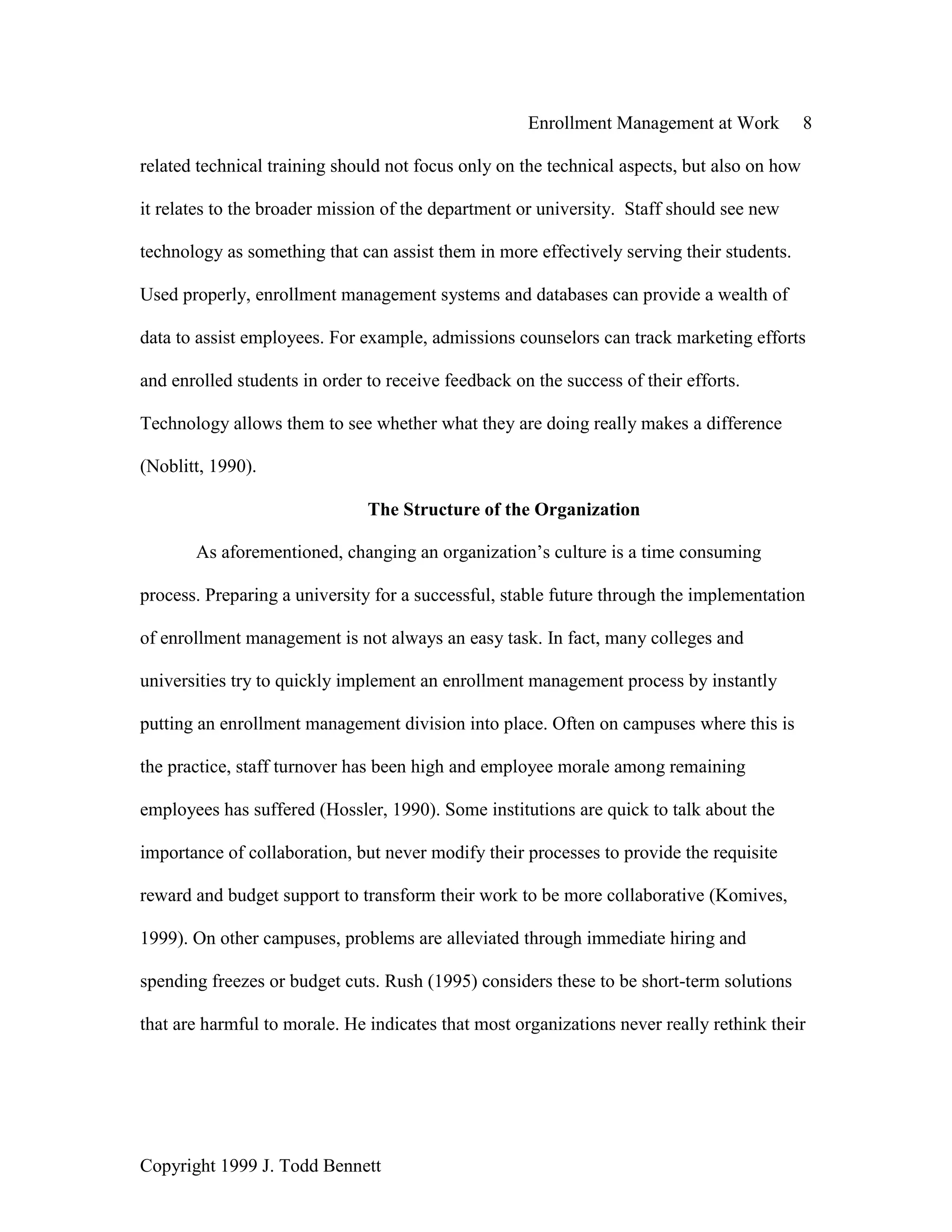 Enrollment Management at Work 8
Copyright 1999 J. Todd Bennett
related technical training should not focus only on the technical aspects, but also on how
it relates to the broader mission of the department or university. Staff should see new
technology as something that can assist them in more effectively serving their students.
Used properly, enrollment management systems and databases can provide a wealth of
data to assist employees. For example, admissions counselors can track marketing efforts
and enrolled students in order to receive feedback on the success of their efforts.
Technology allows them to see whether what they are doing really makes a difference
(Noblitt, 1990).
The Structure of the Organization
As aforementioned, changing an organization’s culture is a time consuming
process. Preparing a university for a successful, stable future through the implementation
of enrollment management is not always an easy task. In fact, many colleges and
universities try to quickly implement an enrollment management process by instantly
putting an enrollment management division into place. Often on campuses where this is
the practice, staff turnover has been high and employee morale among remaining
employees has suffered (Hossler, 1990). Some institutions are quick to talk about the
importance of collaboration, but never modify their processes to provide the requisite
reward and budget support to transform their work to be more collaborative (Komives,
1999). On other campuses, problems are alleviated through immediate hiring and
spending freezes or budget cuts. Rush (1995) considers these to be short-term solutions
that are harmful to morale. He indicates that most organizations never really rethink their
 