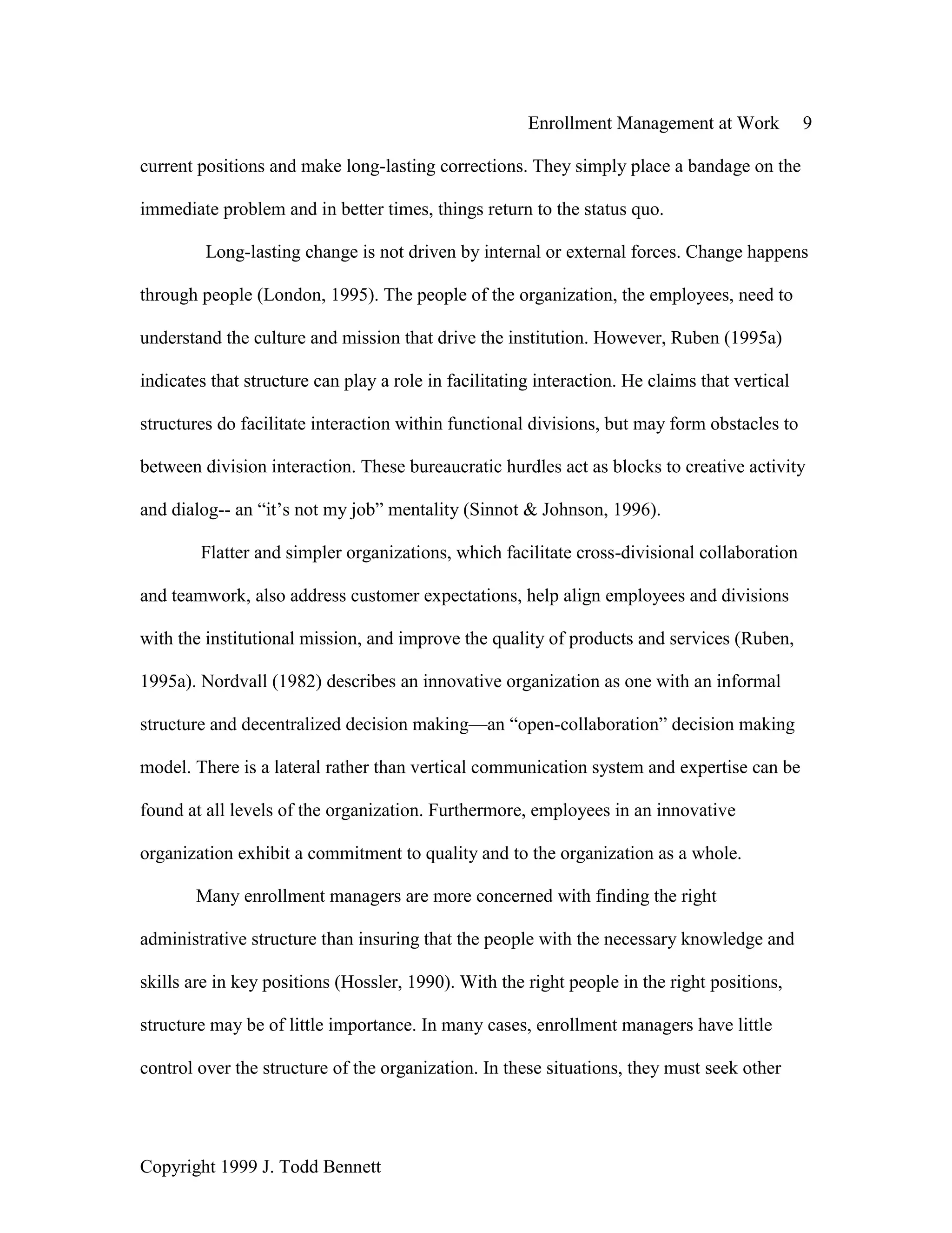 Enrollment Management at Work 9
Copyright 1999 J. Todd Bennett
current positions and make long-lasting corrections. They simply place a bandage on the
immediate problem and in better times, things return to the status quo.
Long-lasting change is not driven by internal or external forces. Change happens
through people (London, 1995). The people of the organization, the employees, need to
understand the culture and mission that drive the institution. However, Ruben (1995a)
indicates that structure can play a role in facilitating interaction. He claims that vertical
structures do facilitate interaction within functional divisions, but may form obstacles to
between division interaction. These bureaucratic hurdles act as blocks to creative activity
and dialog-- an “it’s not my job” mentality (Sinnot & Johnson, 1996).
Flatter and simpler organizations, which facilitate cross-divisional collaboration
and teamwork, also address customer expectations, help align employees and divisions
with the institutional mission, and improve the quality of products and services (Ruben,
1995a). Nordvall (1982) describes an innovative organization as one with an informal
structure and decentralized decision making—an “open-collaboration” decision making
model. There is a lateral rather than vertical communication system and expertise can be
found at all levels of the organization. Furthermore, employees in an innovative
organization exhibit a commitment to quality and to the organization as a whole.
Many enrollment managers are more concerned with finding the right
administrative structure than insuring that the people with the necessary knowledge and
skills are in key positions (Hossler, 1990). With the right people in the right positions,
structure may be of little importance. In many cases, enrollment managers have little
control over the structure of the organization. In these situations, they must seek other
 