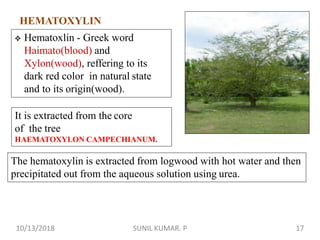 HEMATOXYLIN
It is extracted from the core
of the tree
HAEMATOXYLON CAMPECHIANUM.
 Hematoxlin - Greek word
Haimato(blood) and
Xylon(wood), reffering to its
dark red color in natural state
and to its origin(wood).
The hematoxylin is extracted from logwood with hot water and then
precipitated out from the aqueous solution using urea.
10/13/2018 17SUNIL KUMAR. P
 