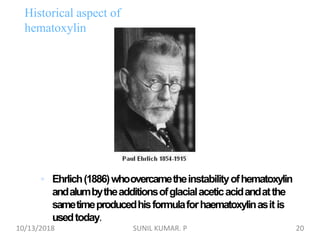  Ehrlich(1886)whoovercametheinstabilityofhematoxylin
andalumbytheadditionsofglacialaceticacidandatthe
sametimeproducedhisformulaforhaematoxylinasit is
usedtoday.
Historical aspect of
hematoxylin
10/13/2018 20SUNIL KUMAR. P
 