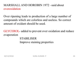 MARSHALL AND HOROBIN 1972 –said about
overoxidation
Over ripening leads to production of a large number of
compounds which are colorless and useless. So correct
amount of oxidant should be used.
GLYCEROL- added to prevent over oxidation and reduce
evaporation
STABILISER
Improve staining properties
10/13/2018 24SUNIL KUMAR. P
 