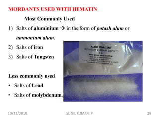 MORDANTS USED WITH HEMATIN
Most Commonly Used
1) Salts of aluminium  in the form of potash alum or
ammonium alum.
2) Salts of iron
3) Salts of Tungsten
Less commonly used
• Salts of Lead
• Salts of molybdenum.
10/13/2018 29SUNIL KUMAR. P
 