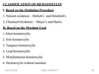 CLASSIFICATION OF HEMATOXYLIN
I. Based on the Oxidation Procedure
1. Natural oxidation – Ehrlich’s and Delafield’s
2. Chemical Oxidation - Mayer’s and Harris
II. Based on the Mordant Used
1.Alum hematoxylin
2. Iron hematoxylin
3. Tungsten hematoxylin
4. Lead hematoxylin
5. Molybedenum hematoxylin
6. Hematoxylin without mordant
10/13/2018 30SUNIL KUMAR. P
 