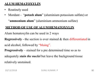 32
ALUM HEMATOXYLIN
• Routinely used
• Mordant - “potash alum” (aluminium potassium sulfate) or
“ammonium alum” (aluminium ammonium sulfate)
METHOD OF USE OF ALUMHEMATOXYLIN
Alum hematoxylin can be used in 2 ways
Regressively - the section is over stained & then differentiated in
acid alcohol, followed by “bluing”.
Progressively – stained for a pre determined time so as to
adequately stain the nuclei but leave the background tissue
relatively unstained.
10/13/2018 32SUNIL KUMAR. P
 