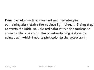 Principle. Alum acts as mordant and hematoxylin
containing alum stains the nucleus light blue. ... Bluing step
converts the initial soluble red color within the nucleus to
an insoluble blue color. The counterstaining is done by
using eosin which imparts pink color to the cytoplasm.
10/13/2018 35SUNIL KUMAR. P
 