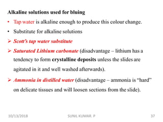 Alkaline solutions used for bluing
• Tap water is alkaline enough to produce this colour change.
• Substitute for alkaline solutions
 Scott’s tap water substitute
 Saturated Lithium carbonate (disadvantage – lithium has a
tendency to form crystalline deposits unless the slides are
agitated in it and well washed afterwards).
 Ammonia in distilled water (disadvantage – ammonia is “hard”
on delicate tissues and will loosen sections from the slide).
10/13/2018 37SUNIL KUMAR. P
 