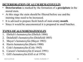 DETERIORATION OF ALUM HEMATOXYLIN
• Deterioration is marked by the formation of a precipitate in the
stored stain.
• At this stage the stain should be filtered before use and the
staining time need to be increased.
• It is advised to prepare fresh batch of stain every month.
• Since it would be uneconomical it is prepared in small batches.
TYPES OF ALUM HEMATOXYLIN
1. Ehrlich’s hematoxylin (Ehrlich 1886)
2. Delafield’s hematoxylin (Delafield 1885)
3. Mayer’s hematoxylin (Mayer 1903)
4. Harris hematoxylin (Harris 1900)
5. Cole’s hematoxylin (Cole 1943)
6. Carazzi’s hematoxylin (Carazzi 1991)
7. Gill’s hematoxylin (Gill et al 1974)
10/13/2018 38SUNIL KUMAR. P
 
