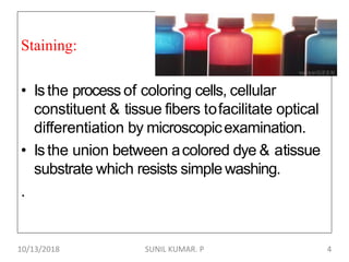 Staining:
• Isthe process of coloring cells, cellular
constituent & tissue fibers tofacilitate optical
differentiation by microscopicexamination.
• Isthe union between acolored dye & atissue
substrate which resists simple washing.
.
10/13/2018 4SUNIL KUMAR. P
 