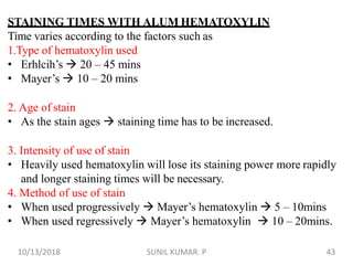 STAINING TIMES WITH ALUM HEMATOXYLIN
Time varies according to the factors such as
1.Type of hematoxylin used
• Erhlcih’s  20 – 45 mins
• Mayer’s  10 – 20 mins
2. Age of stain
• As the stain ages  staining time has to be increased.
3. Intensity of use of stain
• Heavily used hematoxylin will lose its staining power more rapidly
and longer staining times will be necessary.
4. Method of use of stain
• When used progressively  Mayer’s hematoxylin  5 – 10mins
• When used regressively  Mayer’s hematoxylin  10 – 20mins.
10/13/2018 43SUNIL KUMAR. P
 