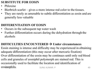 SUBSTITUTE FOR EOSIN
• Phloxine
• Bierbrich scarlet – gives a more intense red color to the tissues.
• They are rarely as amenable to subtle differentiation as eosin and are
generally less valuable
DIFFERENTIATION OF EOSIN
• Occurs in the subsequent tap water wash
• Further differentiation occurs during the dehydration through the
alcohols
DIFFICULTIES ENCOUNTERED  Under circumstances
Eosin staining is intense and difficulty may be experienced in obtaining
adequate differentiation (this may occur after mercuric fixation)
Over differentiation of the eosin may be continues until only red blood
cells and granules of eosniphil polymorph are stained red. This is
occasionally used to facilitate the location and identification of
eosinophils.10/13/2018 49SUNIL KUMAR. P
 
