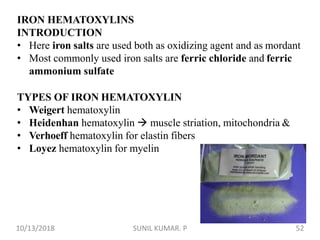 IRON HEMATOXYLINS
INTRODUCTION
• Here iron salts are used both as oxidizing agent and as mordant
• Most commonly used iron salts are ferric chloride and ferric
ammonium sulfate
TYPES OF IRON HEMATOXYLIN
• Weigert hematoxylin
• Heidenhan hematoxylin  muscle striation, mitochondria &
• Verhoeff hematoxylin for elastin fibers
• Loyez hematoxylin for myelin
10/13/2018 52SUNIL KUMAR. P
 