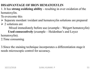 DISADVANTAGE OF IRON HEMATOXYLIN
1. It has strong oxidizing ability - resulting in over oxidation of the
hematoxylin.
To overcome this
 Separate mordant /oxidant and hematoxylin solutions are prepared
 2 solutions are
Mixed immediately before use (example – Weigert hematoxylin)
Used consecutively (example – Heidenhan’s and Loyez
hematoxylin).
2.Time consuming
3.Since the staining technique incorporates a differentiation stageit
needs microscopic control for accuracy.
10/13/2018 53SUNIL KUMAR. P
 