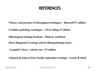 Theory and practice of histological techniques – Bancroft 5th edition
Cellular pathology technique – CFACulling 4th edition
Histological staining methods – Disbray and Rack
Koss Diagnostic Cytology and its Histopathologic basis-
Leopold G Koss : volume one : 5th edition
Manual &Atlas of Fine NeedleAspiration Cytology : Svante R Orell
REFERENCES
6710/13/2018 67SUNIL KUMAR. P
 