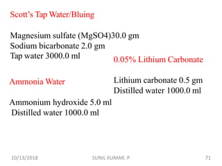 Scott’s Tap Water/Bluing
Magnesium sulfate (MgSO4)30.0 gm
Sodium bicarbonate 2.0 gm
Tap water 3000.0 ml
Ammonia Water
Ammonium hydroxide 5.0 ml
Distilled water 1000.0 ml
0.05% Lithium Carbonate
Lithium carbonate 0.5 gm
Distilled water 1000.0 ml
10/13/2018 71SUNIL KUMAR. P
 