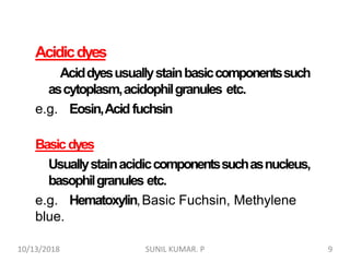 Acidicdyes
Aciddyesusuallystainbasiccomponentssuch
ascytoplasm,acidophilgranules etc.
e.g. Eosin,Acidfuchsin
Basicdyes
Usuallystainacidiccomponentssuchasnucleus,
basophilgranules etc.
e.g. Hematoxylin,Basic Fuchsin, Methylene
blue.
10/13/2018 9SUNIL KUMAR. P
 