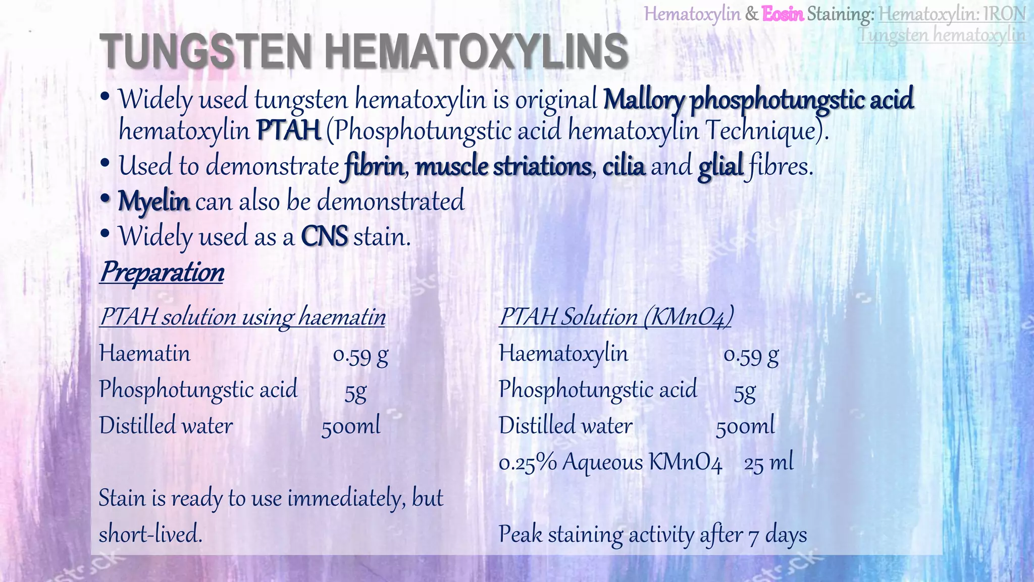 TUNGSTEN HEMATOXYLINS
• Widely used tungsten hematoxylin is original Mallory phosphotungstic acid
hematoxylin PTAH(Phosphotungstic acid hematoxylin Technique).
• Used to demonstrate fibrin, muscle striations, cilia and glial fibres.
• Myelin can also be demonstrated
• Widely used as a CNS stain.
Preparation
PTAH solution using haematin
Haematin 0.59 g
Phosphotungstic acid 5g
Distilled water 500ml
Stain is ready to use immediately, but
short-lived.
PTAH Solution (KMnO4)
Haematoxylin 0.59 g
Phosphotungstic acid 5g
Distilled water 500ml
0.25% Aqueous KMnO4 25 ml
Peak staining activity after 7 days
 