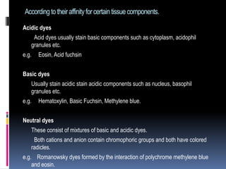 Accordingtotheiraffinityforcertaintissuecomponents.
Acidic dyes
Acid dyes usually stain basic components such as cytoplasm, acidophil
granules etc.
e.g. Eosin, Acid fuchsin
Basic dyes
Usually stain acidic stain acidic components such as nucleus, basophil
granules etc.
e.g. Hematoxylin, Basic Fuchsin, Methylene blue.
Neutral dyes
These consist of mixtures of basic and acidic dyes.
Both cations and anion contain chromophoric groups and both have colored
radicles.
e.g. Romanowsky dyes formed by the interaction of polychrome methylene blue
and eosin.
 