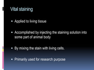 Vital staining
 Applied to living tissue
 Accomplished by injecting the staining solution into
some part of animal body
 By mixing the stain with living cells.
 Primarily used for research purpose
 