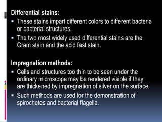 Differential stains:
 These stains impart different colors to different bacteria
or bacterial structures.
 The two most widely used differential stains are the
Gram stain and the acid fast stain.
Impregnation methods:
 Cells and structures too thin to be seen under the
ordinary microscope may be rendered visible if they
are thickened by impregnation of silver on the surface.
 Such methods are used for the demonstration of
spirochetes and bacterial flagella.
 