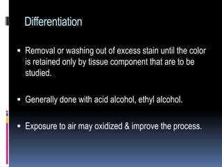 Differentiation
 Removal or washing out of excess stain until the color
is retained only by tissue component that are to be
studied.
 Generally done with acid alcohol, ethyl alcohol.
 Exposure to air may oxidized & improve the process.
 