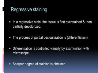 Regressive staining
 In a regressive stain, the tissue is first overstained & then
partially decolorized.
 The process of partial declourization is (differentiation).
 Differentiation is controlled visually by examination with
microscope.
 Sharper degree of staining is obtained
 