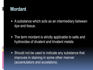 Mordant
 A substance which acts as an intermediary between
dye and tissue.
 The term mordant is strictly applicable to salts and
hydroxides of divalent and trivalent metals
 Should not be used to indicate any substance that
improves in staining in some other manner
(accentulators and accelators).
 