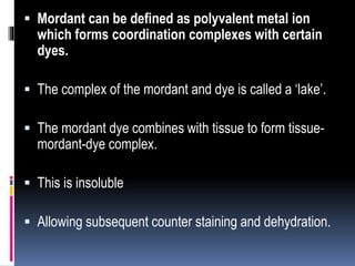  Mordant can be defined as polyvalent metal ion
which forms coordination complexes with certain
dyes.
 The complex of the mordant and dye is called a ‘lake’.
 The mordant dye combines with tissue to form tissue-
mordant-dye complex.
 This is insoluble
 Allowing subsequent counter staining and dehydration.
 