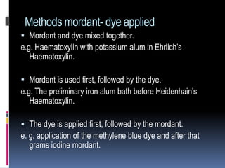 Methods mordant- dye applied
 Mordant and dye mixed together.
e.g. Haematoxylin with potassium alum in Ehrlich’s
Haematoxylin.
 Mordant is used first, followed by the dye.
e.g. The preliminary iron alum bath before Heidenhain’s
Haematoxylin.
 The dye is applied first, followed by the mordant.
e. g. application of the methylene blue dye and after that
grams iodine mordant.
 
