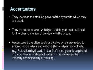 Accentuators
 They increase the staining power of the dyes with which they
are used.
 They do not form lakes with dyes and they are not essential
for the chemical union of the dye with the tissue.
 Accentuators are often acids or alkalies which are added to
anionic (acidic) dyes and cationic (basic) dyes respectively.
e.g. Potassium hydroxide in Loeffler’s methylene blue phenol
in carbol thionin and carbol fuchsin. This increases the
intensity and selectivity of staining.
 