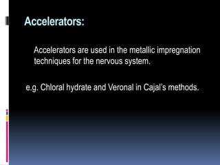Accelerators:
Accelerators are used in the metallic impregnation
techniques for the nervous system.
e.g. Chloral hydrate and Veronal in Cajal’s methods.
 