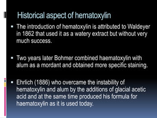 Historical aspect of hematoxylin
 The introduction of hematoxylin is attributed to Waldeyer
in 1862 that used it as a watery extract but without very
much success.
 Two years later Bohmer combined haematoxylin with
alum as a mordant and obtained more specific staining.
 Ehrlich (1886) who overcame the instability of
hematoxylin and alum by the additions of glacial acetic
acid and at the same time produced his formula for
haematoxylin as it is used today.
 