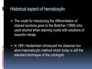 Historical aspect of hematoxylin
 The credit for introducing the differentiation of
stained sections goes to the Bottcher (1869) who
used alcohol when staining nuclei with solutions of
rosanilin nitrate.
 In 1891 Heidenhain introduced his classical iron
alum-haematoxylin method which today is still the
standard technique of the cytologist.
 