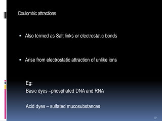 Coulombic attractions
 Also termed as Salt links or electrostatic bonds
 Arise from electrostatic attraction of unlike ions
Eg:
Basic dyes –phosphated DNA and RNA
Acid dyes – sulfated mucosubstances
37
 