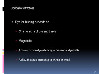 Coulombic attractions
 Dye ion binding depends on
 Charge signs of dye and tissue
 Magnitude
 Amount of non dye electrolyte present in dye bath
 Ability of tissue substrate to shrink or swell
38
 