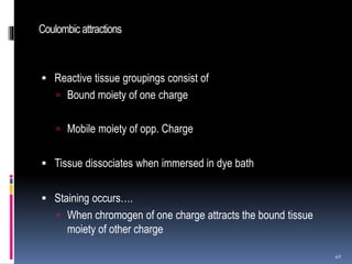 Coulombic attractions
 Reactive tissue groupings consist of
 Bound moiety of one charge
 Mobile moiety of opp. Charge
 Tissue dissociates when immersed in dye bath
 Staining occurs….
 When chromogen of one charge attracts the bound tissue
moiety of other charge
40
 