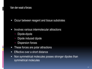 Vanderwaal sforces
 Occur between reagent and tissue substrates
 Involves various intermolecular attractions
 Dipole-dipole
 Dipole induced dipole
 Dispersion forces
 These forces are polar attractions
 Effective over a short distance
 Non symmetrical molecules posses stronger dipoles than
symmetrical molecules
41
 