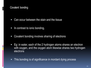 Covalent bonding
 Can occur between the stain and the tissue
 In contrast to ionic bonding,
 Covalent bonding involves sharing of electrons
 Eg: in water, each of the 2 hydrogen atoms shares an electron
with oxygen, and the oxygen atom likewise shares two hydrogen
electrons
 This bonding is of significance in mordant dying process
45
 
