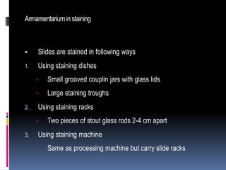 Armamentariuminstaining
 Slides are stained in following ways
1. Using staining dishes
 Small grooved couplin jars with glass lids
 Large staining troughs
2. Using staining racks
 Two pieces of stout glass rods 2-4 cm apart
3. Using staining machine
 Same as processing machine but carry slide racks
 