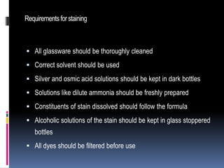 Requirementsforstaining
 All glassware should be thoroughly cleaned
 Correct solvent should be used
 Silver and osmic acid solutions should be kept in dark bottles
 Solutions like dilute ammonia should be freshly prepared
 Constituents of stain dissolved should follow the formula
 Alcoholic solutions of the stain should be kept in glass stoppered
bottles
 All dyes should be filtered before use
 