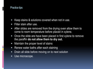 Practicetips
 Keep stains & solutions covered when not in use.
 Filter stain after use.
 After slides are removed from the drying oven allow them to
come to room temperature before placed in xylene.
 Once the slide are have been placed in first xylene to remove
the paraffin do not allow them to dry out.
 Maintain the proper level of stains
 Renew water baths after each staining
 Drain all slide before moving on to next solution
 Use microscope.
 
