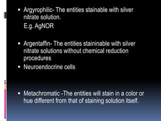  Argyrophilic- The entities stainable with silver
nitrate solution.
E.g. AgNOR
 Argentaffin- The entities staininable with silver
nitrate solutions without chemical reduction
procedures
 Neuroendocrine cells
 Metachromatic -The entities will stain in a color or
hue different from that of staining solution itself.
 