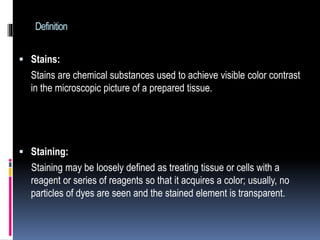 Definition
 Stains:
Stains are chemical substances used to achieve visible color contrast
in the microscopic picture of a prepared tissue.
 Staining:
Staining may be loosely defined as treating tissue or cells with a
reagent or series of reagents so that it acquires a color; usually, no
particles of dyes are seen and the stained element is transparent.
 