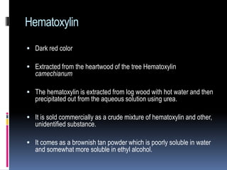 Hematoxylin
 Dark red color
 Extracted from the heartwood of the tree Hematoxylin
camechianum
 The hematoxylin is extracted from log wood with hot water and then
precipitated out from the aqueous solution using urea.
 It is sold commercially as a crude mixture of hematoxylin and other,
unidentified substance.
 It comes as a brownish tan powder which is poorly soluble in water
and somewhat more soluble in ethyl alcohol.
 
