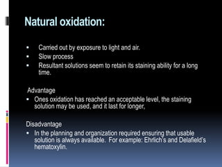 Natural oxidation:
 Carried out by exposure to light and air.
 Slow process
 Resultant solutions seem to retain its staining ability for a long
time.
Advantage
 Ones oxidation has reached an acceptable level, the staining
solution may be used, and it last for longer,
Disadvantage
 In the planning and organization required ensuring that usable
solution is always available. For example: Ehrlich’s and Delafield’s
hematoxylin.
 