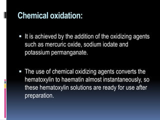 Chemical oxidation:
 It is achieved by the addition of the oxidizing agents
such as mercuric oxide, sodium iodate and
potassium permanganate.
 The use of chemical oxidizing agents converts the
hematoxylin to haematin almost instantaneously, so
these hematoxylin solutions are ready for use after
preparation.
 